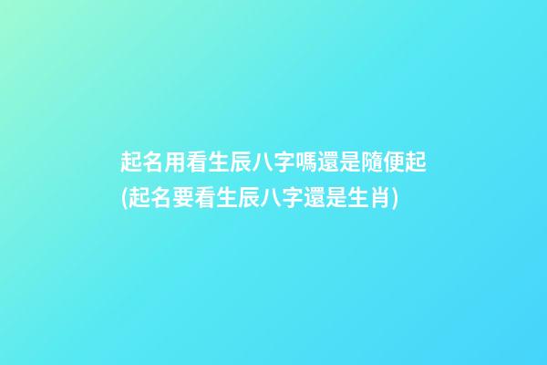 起名用看生辰八字嗎還是隨便起(起名要看生辰八字還是生肖)