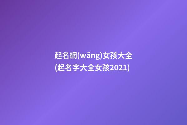 起名網(wǎng)女孩大全(起名字大全女孩2021)