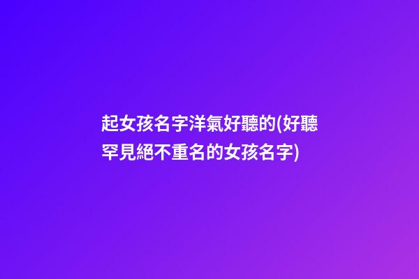 起女孩名字洋氣好聽的(好聽罕見絕不重名的女孩名字)