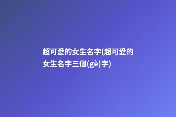 超可愛的女生名字(超可愛的女生名字三個(gè)字)