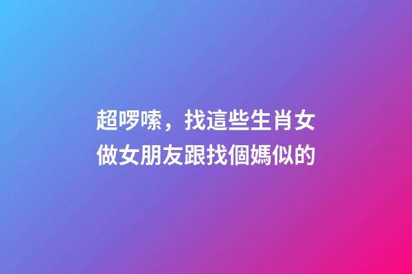 超啰嗦，找這些生肖女做女朋友跟找個媽似的
