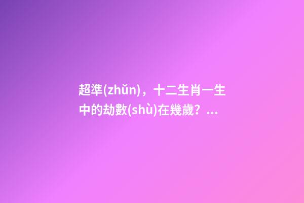 超準(zhǔn)，十二生肖一生中的劫數(shù)在幾歲？（十二生肖一生中的劫數(shù)是幾歲?）
