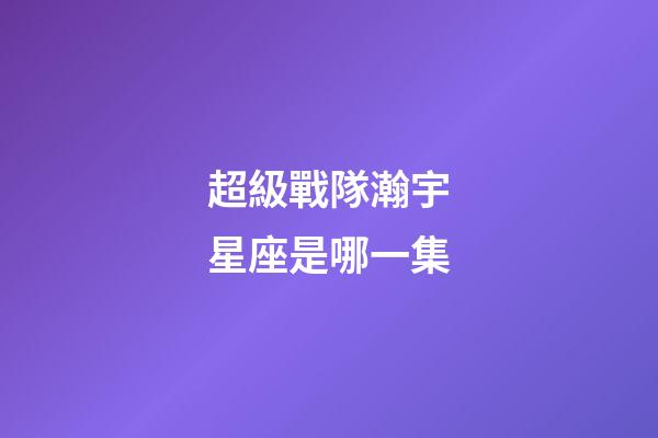 超級戰隊瀚宇星座是哪一集-第1張-星座運勢-玄機派