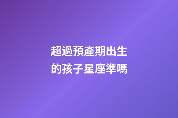 超過預產期出生的孩子星座準嗎-第1張-星座運勢-玄機派