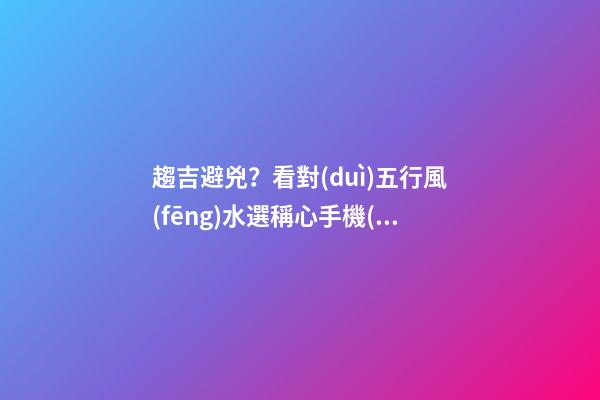 趨吉避兇？看對(duì)五行風(fēng)水選稱心手機(jī)