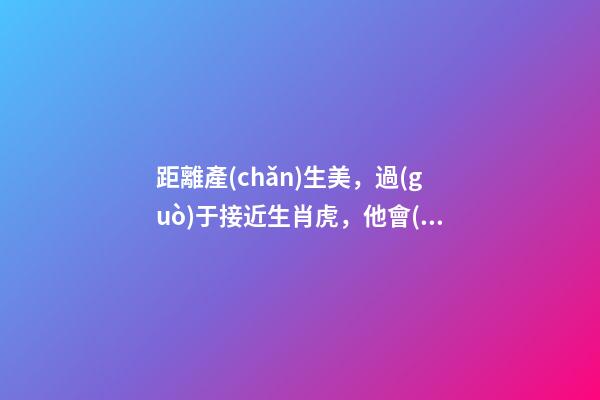 距離產(chǎn)生美，過(guò)于接近生肖虎，他會(huì)對(duì)你愛(ài)理不理