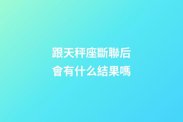 跟天秤座斷聯后會有什么結果嗎-第1張-星座運勢-玄機派