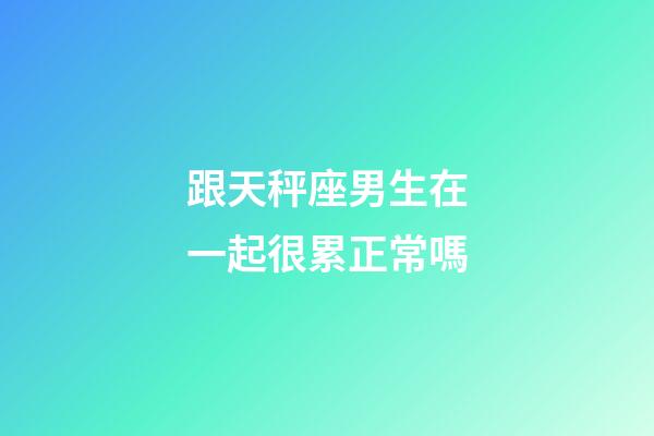 跟天秤座男生在一起很累正常嗎-第1張-星座運勢-玄機派