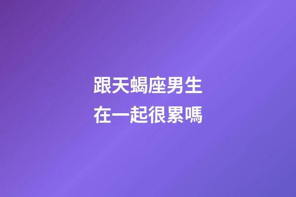 跟天蝎座男生在一起很累嗎-第1張-星座運勢-玄機派