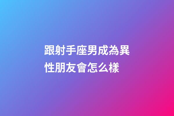 跟射手座男成為異性朋友會怎么樣-第1張-星座運勢-玄機派