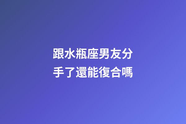 跟水瓶座男友分手了還能復合嗎-第1張-星座運勢-玄機派