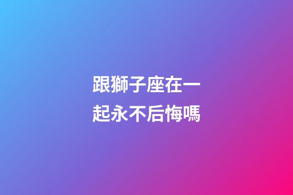 跟獅子座在一起永不后悔嗎-第1張-星座運勢-玄機派