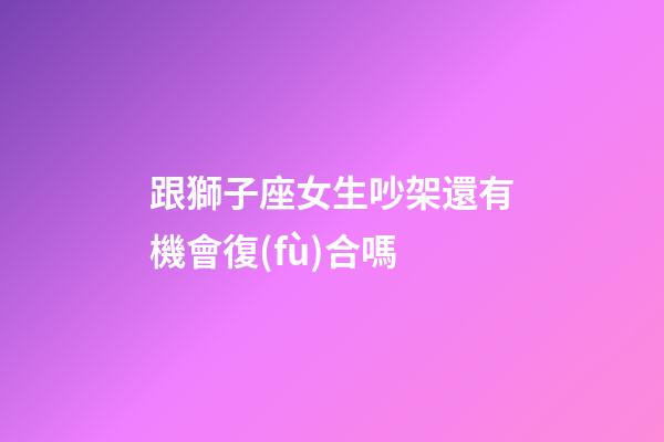 跟獅子座女生吵架還有機會復(fù)合嗎-第1張-星座運勢-玄機派