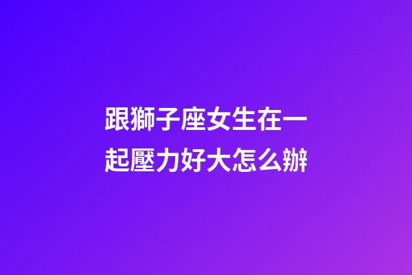 跟獅子座女生在一起壓力好大怎么辦-第1張-星座運(yùn)勢(shì)-玄機(jī)派