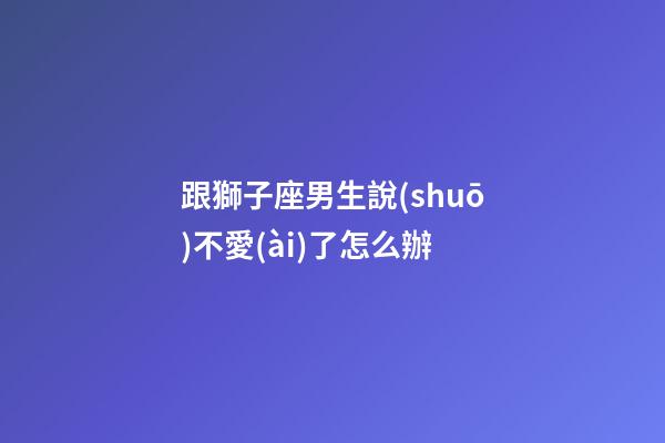 跟獅子座男生說(shuō)不愛(ài)了怎么辦-第1張-星座運(yùn)勢(shì)-玄機(jī)派