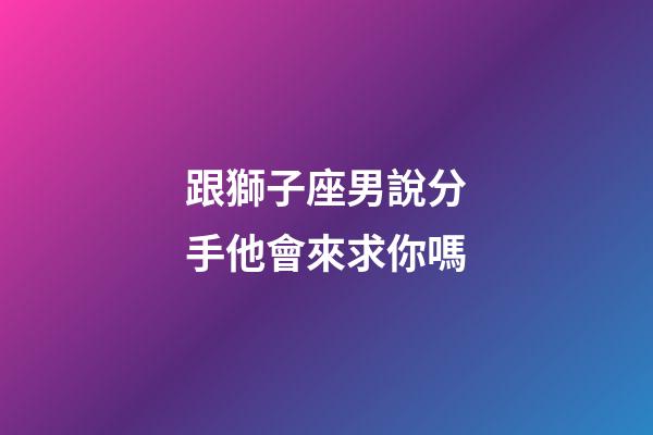 跟獅子座男說分手他會來求你嗎-第1張-星座運(yùn)勢-玄機(jī)派
