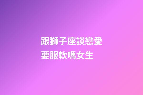 跟獅子座談戀愛要服軟嗎女生-第1張-星座運勢-玄機派