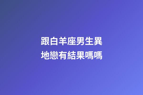 跟白羊座男生異地戀有結果嗎嗎-第1張-星座運勢-玄機派