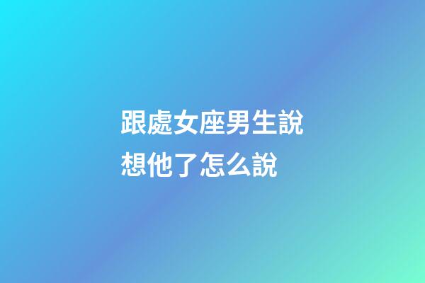 跟處女座男生說想他了怎么說-第1張-星座運勢-玄機派