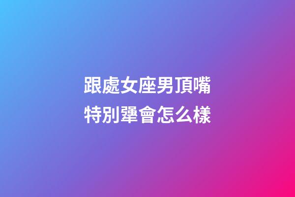 跟處女座男頂嘴特別犟會怎么樣-第1張-星座運勢-玄機派