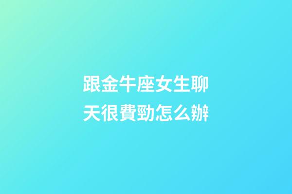 跟金牛座女生聊天很費勁怎么辦