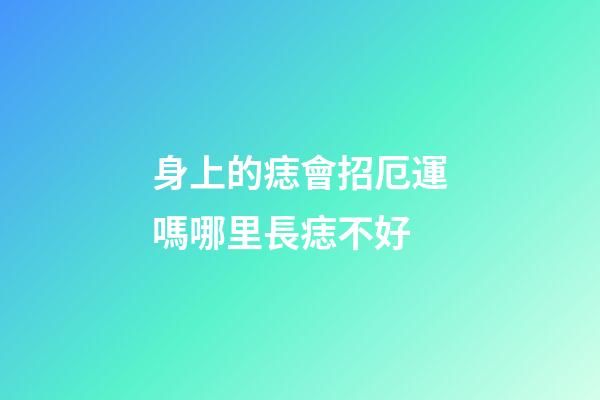 身上的痣會招厄運嗎?哪里長痣不好?