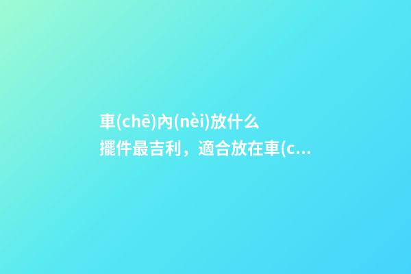 車(chē)內(nèi)放什么擺件最吉利，適合放在車(chē)內(nèi)的擺件