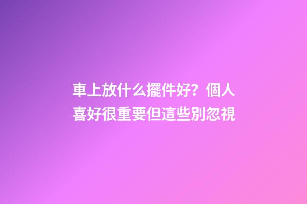車上放什么擺件好？個人喜好很重要但這些別忽視