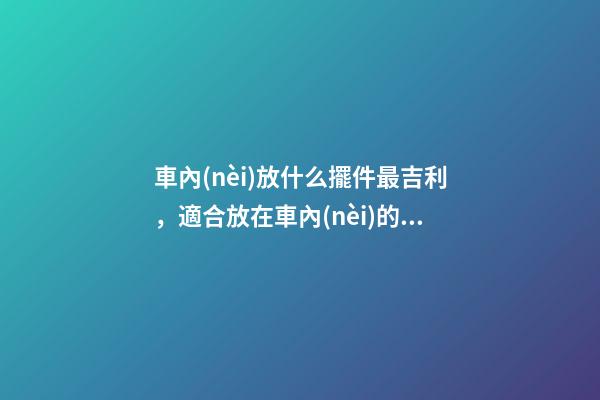 車內(nèi)放什么擺件最吉利，適合放在車內(nèi)的擺件