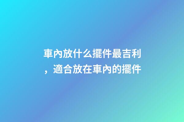 車內放什么擺件最吉利，適合放在車內的擺件