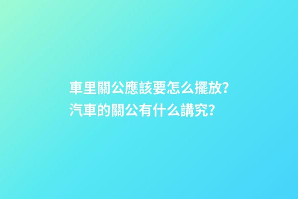 車里關公應該要怎么擺放？汽車的關公有什么講究？