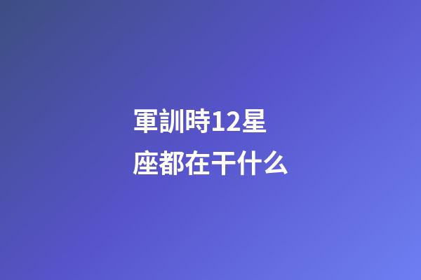 軍訓時12星座都在干什么-第1張-星座運勢-玄機派