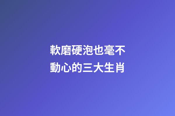 軟磨硬泡也毫不動心的三大生肖