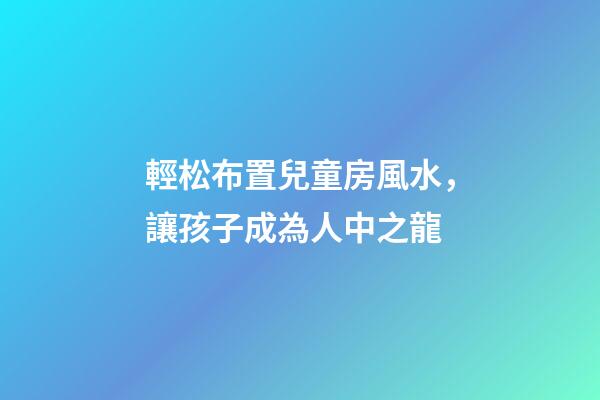 輕松布置兒童房風水，讓孩子成為人中之龍