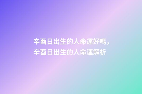 辛酉日出生的人命運好嗎，辛酉日出生的人命運解析