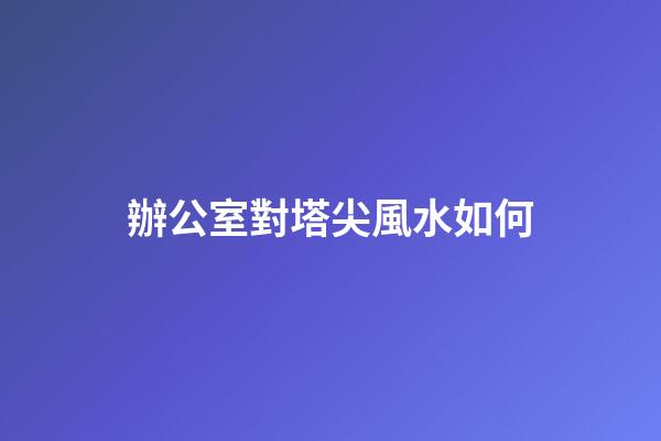 辦公室對塔尖風水如何