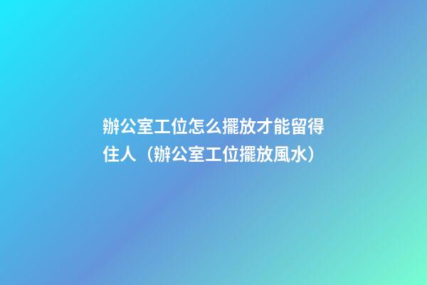 辦公室工位怎么擺放才能留得住人（辦公室工位擺放風水）