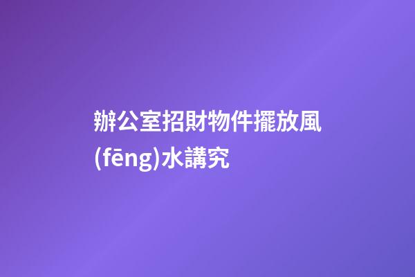 辦公室招財物件擺放風(fēng)水講究