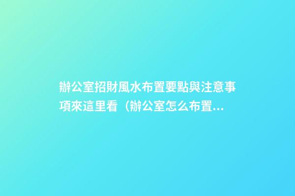 辦公室招財風水布置要點與注意事項來這里看（辦公室怎么布置招財）