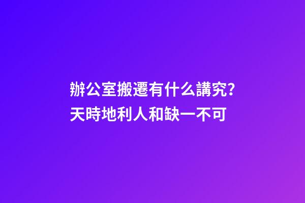 辦公室搬遷有什么講究？天時地利人和缺一不可