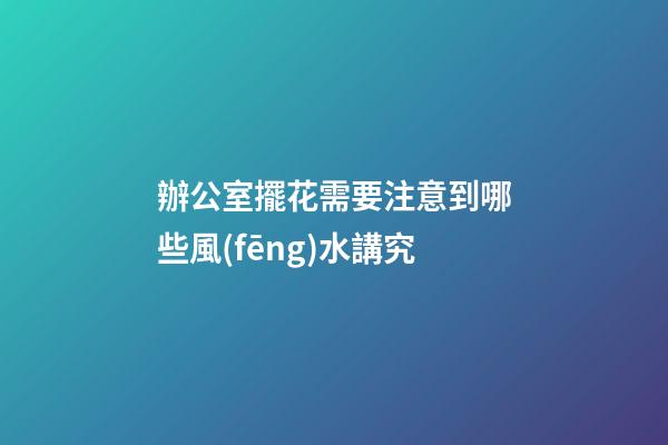 辦公室擺花需要注意到哪些風(fēng)水講究