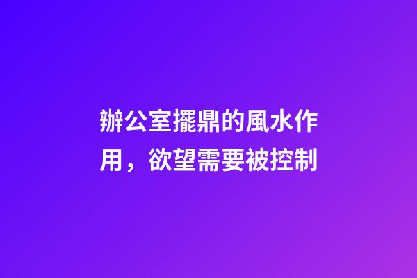 辦公室擺鼎的風水作用，欲望需要被控制
