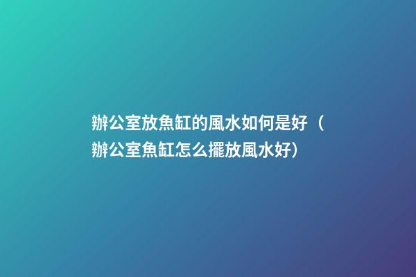 辦公室放魚缸的風水如何是好（辦公室魚缸怎么擺放風水好）