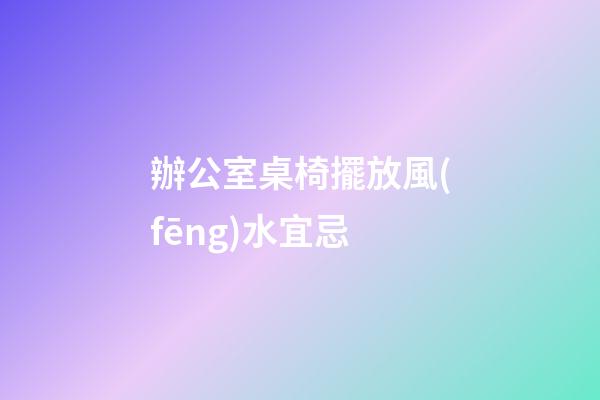 辦公室桌椅擺放風(fēng)水宜忌