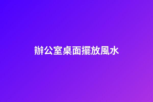 辦公室桌面擺放風水