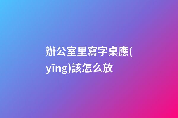 辦公室里寫字桌應(yīng)該怎么放