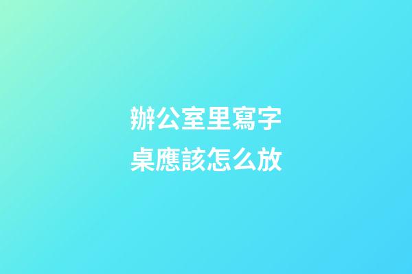 辦公室里寫字桌應該怎么放