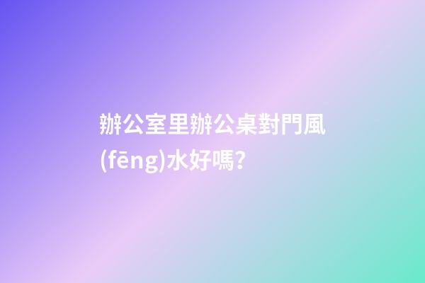 辦公室里辦公桌對門風(fēng)水好嗎？