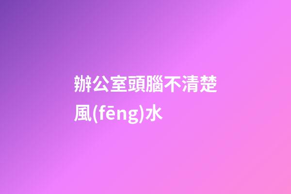 辦公室頭腦不清楚風(fēng)水
