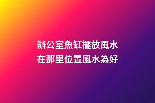 辦公室魚缸擺放風水在那里位置風水為好